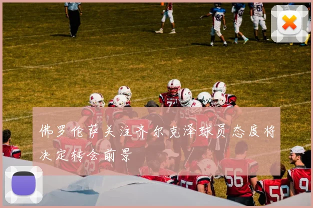 佛罗伦萨关注齐尔克泽球员态度将决定转会前景