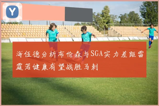 海伍德分析布伦森与SGA实力差距雷霆若健康有望战胜马刺