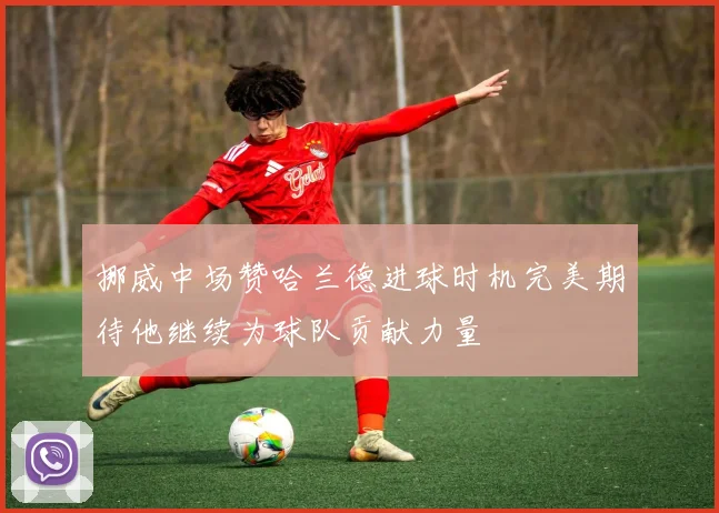 挪威中场赞哈兰德进球时机完美期待他继续为球队贡献力量