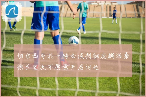 切尔西与扎卡转会谈判彻底搁浅桑德兰坚决不愿意开启讨论
