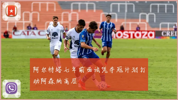 阿尔特塔七年前面试凭夺冠计划打动阿森纳高层