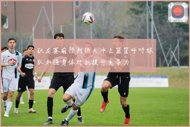 狄龙赛前预判热火冲击篮筐呼吁球队加强身体对抗提升竞争力
