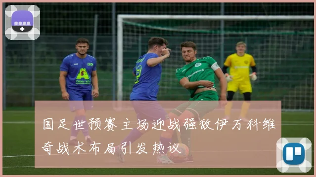 国足世预赛主场迎战强敌伊万科维奇战术布局引发热议