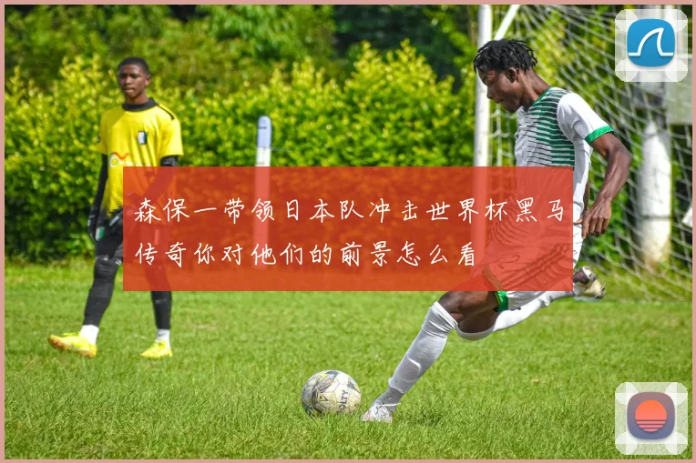 森保一带领日本队冲击世界杯黑马传奇你对他们的前景怎么看