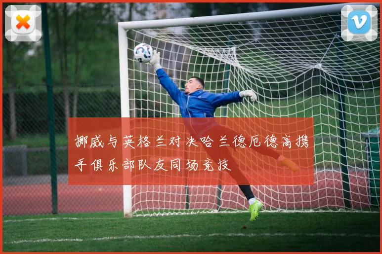 挪威与英格兰对决哈兰德厄德高携手俱乐部队友同场竞技
