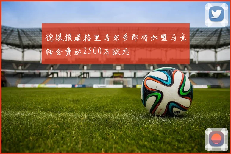 德媒报道格里马尔多即将加盟马竞转会费达2500万欧元