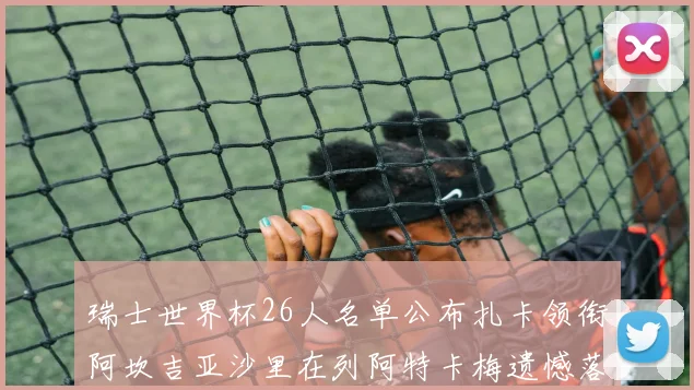 瑞士世界杯26人名单公布扎卡领衔阿坎吉亚沙里在列阿特卡梅遗憾落选