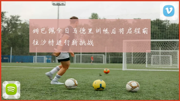 姆巴佩今日马德里训练后将启程前往沙特进行新挑战