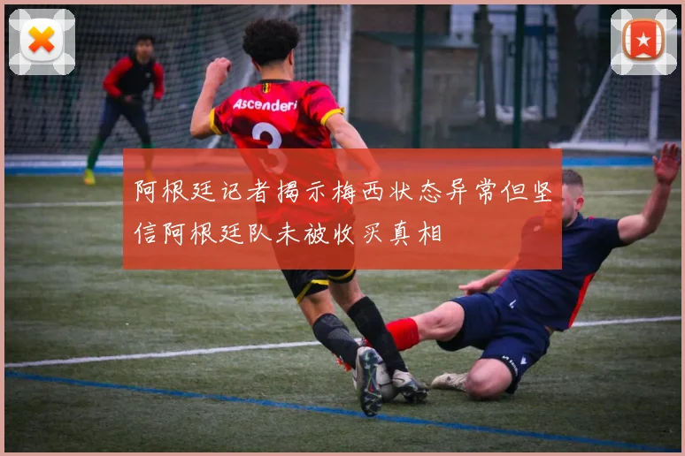 阿根廷记者揭示梅西状态异常但坚信阿根廷队未被收买真相
