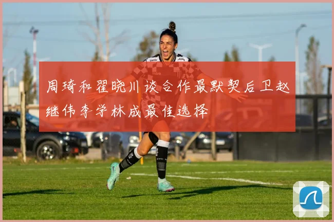 周琦和翟晓川谈合作最默契后卫赵继伟李学林成最佳选择