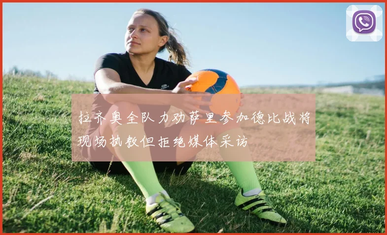 拉齐奥全队力劝萨里参加德比战将现场执教但拒绝媒体采访