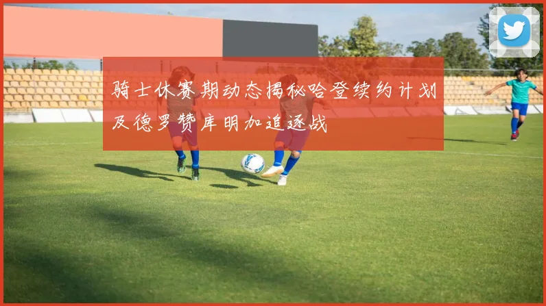 骑士休赛期动态揭秘哈登续约计划及德罗赞库明加追逐战