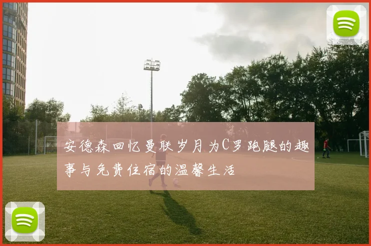 安德森回忆曼联岁月为C罗跑腿的趣事与免费住宿的温馨生活