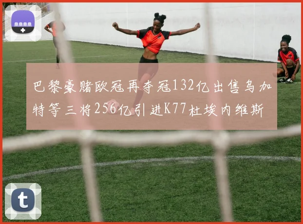 巴黎豪赌欧冠再夺冠132亿出售乌加特等三将256亿引进K77杜埃内维斯等五名新援
