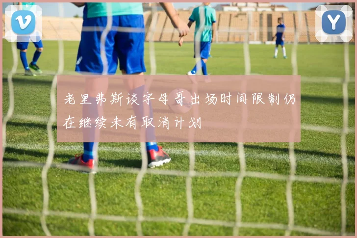 老里弗斯谈字母哥出场时间限制仍在继续未有取消计划