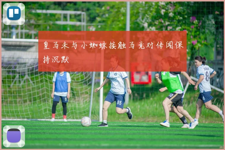 皇马未与小蜘蛛接触马竞对传闻保持沉默