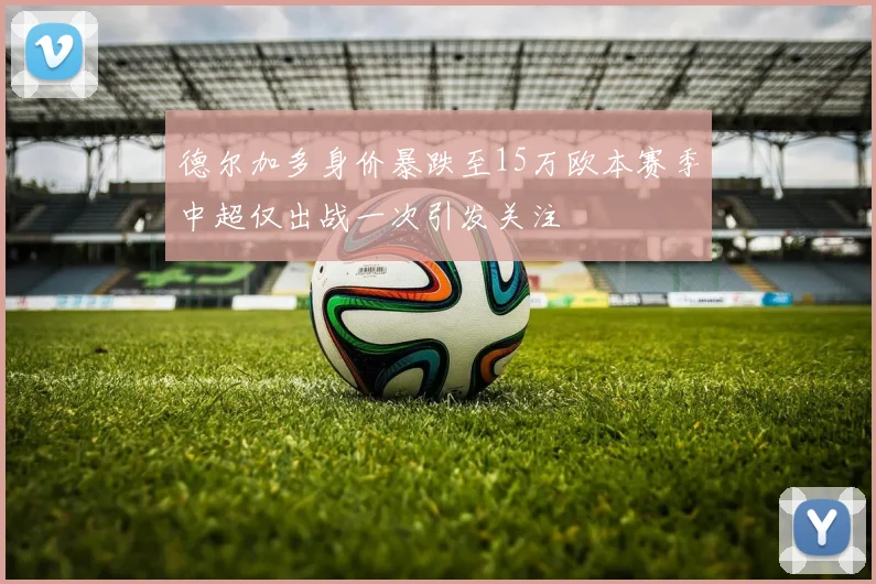 德尔加多身价暴跌至15万欧本赛季中超仅出战一次引发关注