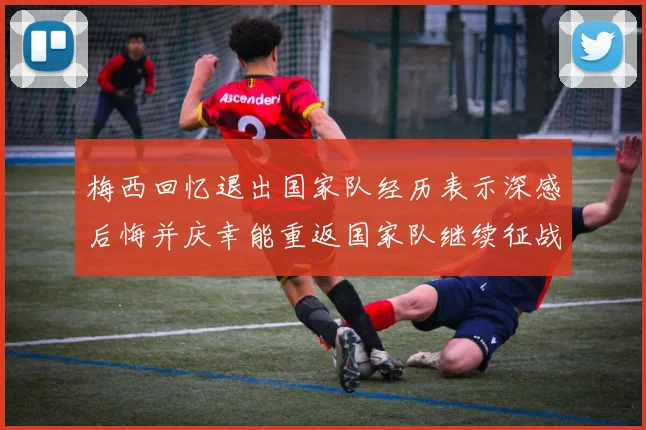 梅西回忆退出国家队经历表示深感后悔并庆幸能重返国家队继续征战