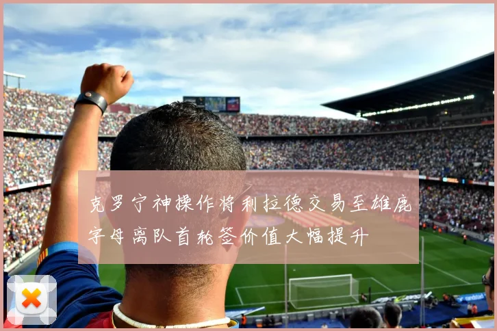 克罗宁神操作将利拉德交易至雄鹿字母离队首轮签价值大幅提升