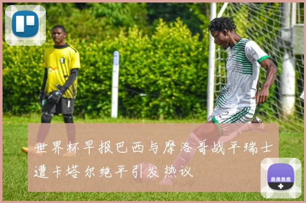 世界杯早报巴西与摩洛哥战平瑞士遭卡塔尔绝平引发热议