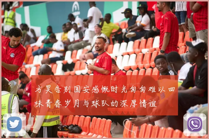 方昊告别国安感慨时光匆匆难以回味青春岁月与球队的深厚情谊