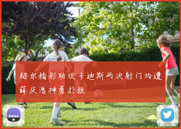 绍尔精彩助攻卡迪斯两次射门均遭薛庆浩神勇扑救